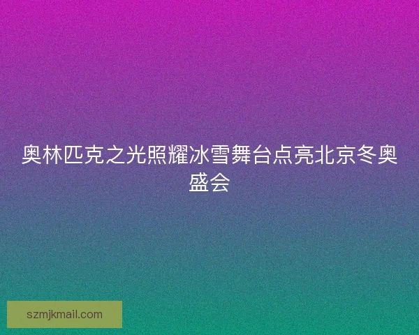 奥林匹克之光照耀冰雪舞台点亮北京冬奥盛会